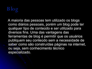 Blog A maioria das pessoas tem utilizado os blogs como diários pessoais, porém um blog pode ter qualquer tipo de conteúdo e ser utilizado para diversos fins. Uma das vantagens das ferramentas de blog é permitir que os usuários publiquem seu conteúdo sem a necessidade de saber como são construídas páginas na internet, ou seja, sem conhecimento técnico especializado. 