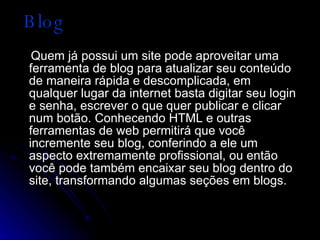 Blog Quem já possui um site pode aproveitar uma ferramenta de blog para atualizar seu conteúdo de maneira rápida e descomplicada, em qualquer lugar da internet basta digitar seu login e senha, escrever o que quer publicar e clicar num botão. Conhecendo HTML e outras ferramentas de web permitirá que você incremente seu blog, conferindo a ele um aspecto extremamente profissional, ou então você pode também encaixar seu blog dentro do site, transformando algumas seções em blogs.  