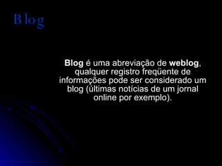 Blog Blog  é uma abreviação de  weblog , qualquer registro freqüente de informações pode ser considerado um blog (últimas notícias de um jornal online por exemplo). 