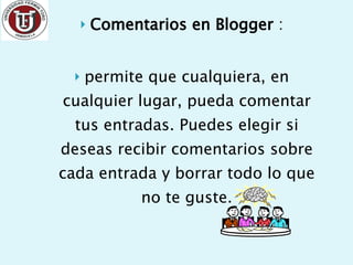 Comentarios en Blogger  : permite que cualquiera, en cualquier lugar, pueda comentar tus entradas. Puedes elegir si deseas recibir comentarios sobre cada entrada y borrar todo lo que no te guste. 