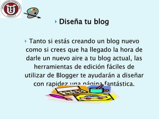 Diseña tu blog Tanto si estás creando un blog nuevo como si crees que ha llegado la hora de darle un nuevo aire a tu blog actual, las herramientas de edición fáciles de utilizar de Blogger te ayudarán a diseñar con rapidez una página fantástica. 