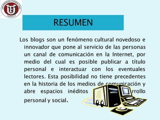 Los blogs son un fenómeno cultural novedoso e innovador que pone al servicio de las personas un canal de comunicación en la Internet, por medio del cual es posible publicar a título personal e interactuar con los eventuales lectores. Esta posibilidad no tiene precedentes en la historia de los medios de comunicación y abre espacios inéditos para el desarrollo personal y social . RESUMEN 