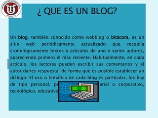 ¿ QUE ES UN BLOG? Un  blog , también conocido como webblog o  bitácora , es un sitio web periódicamente actualizado que recopila cronológicamente textos o artículos de uno o varios autores, apareciendo primero el más reciente. Habitualmente, en cada artículo, los lectores pueden escribir sus comentarios y el autor darles respuesta, de forma que es posible establecer un diálogo. El uso o temática de cada blog es particular, los hay de tipo personal, periodístico, empresarial o corporativo, tecnológico, educativo, etc. 