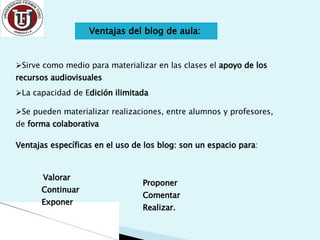 Ventajas del blog de aula:  Sirve como medio para materializar en las clases el  apoyo de los recursos audiovisuales   La capacidad de E dición ilimitada Se pueden materializar realizaciones, entre alumnos y profesores, de  forma colaborativa Ventajas específicas en el uso de los blog: son un espacio para : Valorar  Continuar Exponer Proponer Comentar Realizar. 