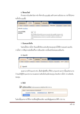 6. ฟีดของไซต์
          ถ้าบทความในบล็อกไม่มากนัก ตั้งค่าเป็น แบบเต็ม แต่ถ้าบทความมีประมาณ 100 ขึ้นไปควร
จะตั้งเป็น แบบสั้น




         7. อีเมลและมือถือ
          ในส่วนนี้เป็นการตั้งค่า อีเมลเพื่อให้ระบบส่งบล็อกของคุณทุกครั้งที่มีการเผยแพร่ และเป็น
การตั้งค่า การใช้อุปกรณ์เคลื่อนที่ในการเขียนบล็อก ตรงนี้ผมยังไม่เคยลองเหมือนกัน

         8. OpenID




       คุณสามารถใช้ OpenID URL เพื่อเข้าสู่ไซต์อื่นๆ ที่ใช้งาน OpenID นอกจากนี้คุณยังสามารถ
กาหนดให้ผู้ใช้ OpenID สามารถแสดงความคิดเห็นในบล็อกของคุณ โดยปรับการตั้งค่า ความคิดเห็น
ของคุณ

         9. สิทธิ




ในส่วนนี้คุณสามารถใช้ในการเปลี่ยนผู้เขียนบล็อก และเพิ่มผู้ดูแลระบบได้ถึง 100 ราย

                                                                                            หน้า 30
 