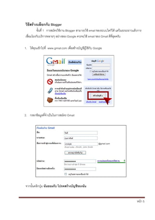 วิธีสร้างบล็อกกับ Blogger
          ขั้นที่ 1 การสมัครใช้งาน Blogger สามารถใช้ email ของระบบใดก็ได้ แต่ในระยะยาวแล้วการ
เชื่อมโยงกับบริการหลายๆ อย่างของ Google ควรจะใช้ email ของ Gmail ดีที่สุดครับ

1. ให้คุณเข้าไปที่ www.gmial.com เพื่อสร้างบัญชีผู้ใช้กับ Google




2. กรอกข้อมูลที่จาเป็นในการสมัคร Gmail




จากนั้นคลิกปุ่ม ฉันยอมรับ โปรดสร้างบัญชีของฉัน


                                                                                         หน้า 5
 