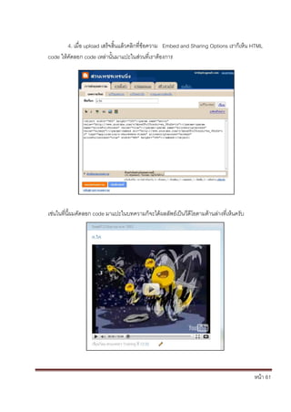 4. เมื่อ upload เสร็จสิ้นแล้วคลิกที่ข้อความ Embed and Sharing Options เราก็เห็น HTML
code ให้คัดลอก code เหล่านั้นมาแปะในส่วนที่เราต้องการ




เช่นในที่นี้ผมคัดลอก code มาแปะในบทความก็จะได้ผลลัพธ์เป็นวีดีโอตามด้านล่างที่เห็นครับ




                                                                                        หน้า 61
 
