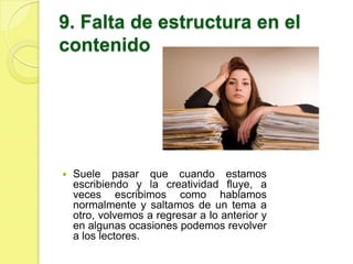 9. Falta de estructura en el
contenido




   Suele pasar que cuando estamos
    escribiendo y la creatividad fluye, a
    veces escribimos como hablamos
    normalmente y saltamos de un tema a
    otro, volvemos a regresar a lo anterior y
    en algunas ocasiones podemos revolver
    a los lectores.
 