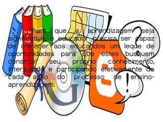 Para que a aprendizagem seja
significativa, o educador precisa ser capaz
de oferecer aos educandos um leque de
oportunidades para que estes busquem
construir      seu   próprio  conhecimento,
interagindo e participando efetivamente de
cada ação do processo de ensino-
aprendizagem.
 