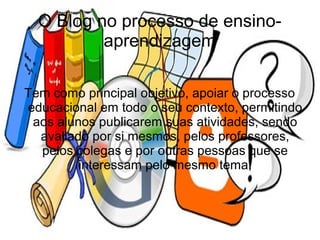 O Blog no processo de ensino-
          aprendizagem

Tem como principal objetivo, apoiar o processo
educacional em todo o seu contexto, permitindo
 aos alunos publicarem suas atividades, sendo
  avaliado por si mesmos, pelos professores,
  pelos colegas e por outras pessoas que se
         interessam pelo mesmo tema.
 