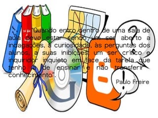 “Quando entro dentro de uma sala de
aula devo estar sendo um ser aberto a
indagações, à curiosidade, às perguntas dos
alunos, a suas inibições; um ser crítico e
inquiridor inquieto em face da tarefa que
tenho a de ensinar e não transferir
conhecimento”.
                                Paulo Freire
 