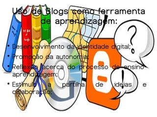 Uso de Blogs como ferramenta
          de aprendizagem:


  Desenvolvimento da identidade digital;

  Promoção da autonomia;

  Reflexão acerca do processo de ensino-
  aprendizagem;

  Estímulo   a   partilha   de   ideias  e
  colaboração;
 