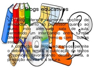 Blogs educativos
  O Blog oferece inúmeras opções de
atividades, tanto ao professor quanto ao
aluno, indo além da sala de aula,
permitindo um intercâmbio entre turmas
diferentes, assim como com outras
escolas.
  A utilização de Blogs educativos permite
o debate de temas, a publicação de textos
e opiniões, favorecendo dessa forma, a
produção escrita e a leitura.
 