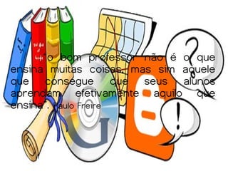 “o bom professor não é o que
ensina muitas coisas, mas sim aquele
que consegue que seus alunos
aprendam efetivamente aquilo que
ensina”. Paulo Freire
 