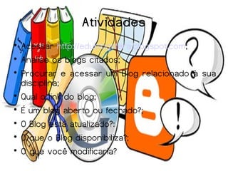 Atividades

    Acessar http://edublogsfera.blogspot.com;

    Analise os blogs citados;

    Procurar e acessar um Blog relacionado à sua
    disciplina;

    Qual o link do blog;

    É um blog aberto ou fechado?;

    O Blog está atualizado?:

    O que o Blog disponibiliza?;

    O que você modificaria?
 
