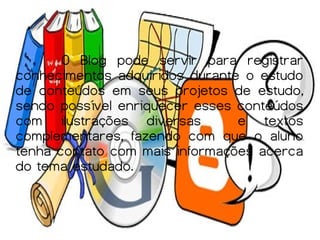 O Blog pode servir para registrar
conhecimentos adquiridos durante o estudo
de conteúdos em seus projetos de estudo,
sendo possível enriquecer esses conteúdos
com ilustrações diversas        e textos
complementares, fazendo com que o aluno
tenha contato com mais informações acerca
do tema estudado.
 