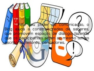 Pelo seu poder de comunicação, o
Blog ajuda a construir redes de saberes,
que promovem espaços de diálogo, fazendo
que os participantes sejam ao mesmo tempo
escritores, leitores, pensadores.
 