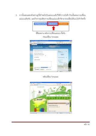 5. จากนั้นลองแสดงตัวอย่างดู ซึ่งถ้าพอใจกับแม่แบบแล้วก็ให้ทาการบันทึก ก็จบขั้นตอนการเปลี่ยน
   แม่แบบแล้วครับ และถ้าหากคุณต้องการเปลี่ยนแม่แบบอีกก็สามารถเปลี่ยนได้แบบไม่จากัดครั้ง




                         นี่คือผลงาน หลังจากเปลี่ยนแม่แบบ นี้ครับ
                                   ก่อนเปลี่ยน Template




                                  หลังเปลี่ยน Template




                                                                                        หน้า 16
 