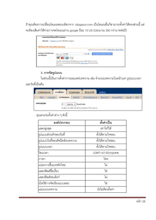 ถ้าคุณต้องการเปลี่ยนโดเมนของบล็อกจาก .blogspot.com เป็นโดเมนอื่นก็สามารถตั้งค่าได้ตรงส่วนนี้ แต่
จะต้องเสียค่าใช้จ่ายการจดโดเมนผ่าน google ปีละ 10 US (ประมาณ 300 กว่าบาทต่อปี)




             3. การจัดรูปแบบ
             ในส่วนนี้เป็นการตั้งค่าการเผยแพร่บทความ เช่น จานวนบทความในหน้าแรก รูปแบบเวลา
และวันที่เป็นต้น




        คุณควรจะตั้งค่าต่าง ๆ ดังนี้
                       องค์ประกอบ                           ตั้งค่าเป็น
          แสดงสูงสุด                                         เท่าไรก็ได้
          รูปแบบส่วนหัวของวันที่                        ตั้งได้ตามใจชอบ
          รูปแบบวันที่ของดัชนีคลังบทความ                ตั้งได้ตามใจชอบ
          รูปแบบเวลา                                    ตั้งได้ตามใจชอบ
          โซนเวลา                                     (GMT+07:00)กรุงเทพ
          ภาษา                                                  ไทย
          แปลงการขึ้นบรรทัดใหม่                                  ไม่
          แสดงฟิลด์ชื่อเรื่อง                                    ใช่
          แสดงฟิลด์ของลิงก์                                      ไม่
          เปิดใช้การจัดเรียงแบบลอย                               ใช่
          แม่แบบบทความ                                   ยังไม่ต้องตั้งค่า

                                                                                         หน้า 28
 