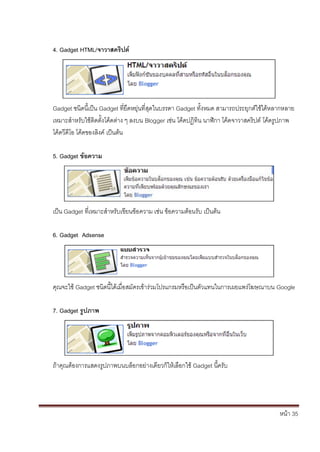 4. Gadget HTML/จาวาสคริปต์




Gadget ชนิดนี้เป็น Gadget ที่ยืดหยุ่นที่สุดในบรรดา Gadget ทั้งหมด สามารถประยุกต์ใช้ได้หลากหลาย
เหมาะสาหรับใช้ติดตั้งโค้ดต่าง ๆ ลงบน Blogger เช่น โค้ดปฏิทิน นาฬิกา โค้ดจาวาสคริปต์ โค้ดรูปภาพ
โค้ดวีดีโอ โค้ดของลิงค์ เป็นต้น

5. Gadget ข้อความ




เป็น Gadget ที่เหมาะสาหรับเขียนข้อความ เช่น ข้อความต้อนรับ เป็นต้น

6. Gadget Adsense




คุณจะใช้ Gadget ชนิดนี้ได้เมื่อสมัครเข้าร่วมโปรแกรมหรือเป็นตัวแทนในการเผยแพร่โฆษณาบน Google

7. Gadget รูปภาพ




ถ้าคุณต้องการแสดงรูปภาพบนบล็อกอย่างเดียวก็ให้เลือกใช้ Gadget นี้ครับ




                                                                                        หน้า 35
 