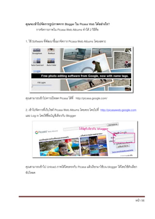 คุณจะเข้าไปจัดการรูปภาพจาก Blogger ใน Picasa Web ได้อย่างไร?
       การจัดการภาพใน Picasa Web Albums ทาได้ 2 วิธีคือ

1. ใช้ Software ที่พัฒนาขึ้นมาจัดการ Picasa Web Albums โดยเฉพาะ




คุณสามารถเข้าไปดาวน์โหลด Picasa ได้ที่ http://picasa.google.com/

2. เข้าไปจัดการที่เว็บไซต์ Picasa Web Albums โดยตรง โดยไปที่ http://picasaweb.google.com
และ Log in โดยใช้ชื่อบัญชีเดียวกับ Blogger




คุณสามารถเข้าไป Unload ภาพได้โดยตรงกับ Picasa แล้วเรียกมาใช้บน blogger ได้โดยใช้ตัวเลือก
อัปโหลด




                                                                                       หน้า 56
 