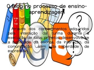 O Blog no processo de ensino-
        aprendizagem

  Através dos conhecimentos adquiridos
pela interação da turma durante a
execução de seus projetos, desenvolve-se
a habilidade da escrita, da interação, da
comunicação além da liberdade de
expressão.
 