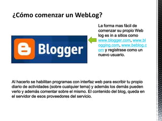¿Cómo comenzar un WebLog?
                                                La forma mas fácil de
                                                comenzar su propio Web
                                                log es in a sitios como
                                                www.blogger.com, www.bl
                                                ogging.com, www.beblog.c
                                                om y registrase como un
                                                nuevo usuario.




Al hacerlo se habilitan programas con interfaz web para escribir tu propio
diario de actividades (sobre cualquier tema) y además los demás pueden
verlo y además comentar sobre el mismo. El contenido del blog, queda en
el servidor de esos proveedores del servicio.
 