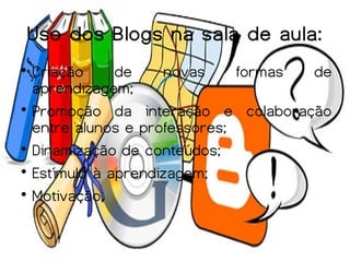 Uso dos Blogs na sala de aula:

  Criação     de     novas    formas de
  aprendizagem;

  Promoção da interação e colaboração
  entre alunos e professores;

  Dinamização de conteúdos;

  Estímulo à aprendizagem;

  Motivação.
 