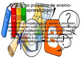 O Blog no processo de ensino-
          aprendizagem

Tem como principal objetivo, apoiar o processo
educacional em todo o seu contexto, permitindo
 aos alunos publicarem suas atividades, sendo
  avaliado por si mesmos, pelos professores,
  pelos colegas e por outras pessoas que se
         interessam pelo mesmo tema.
 