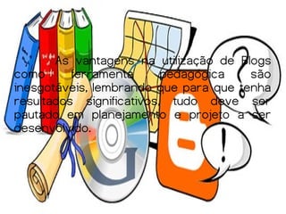 As vantagens na utilização de Blogs
como      ferramenta      pedagógica   são
inesgotáveis, lembrando que para que tenha
resultados significativos, tudo deve ser
pautado em planejamento e projeto a ser
desenvolvido.
 