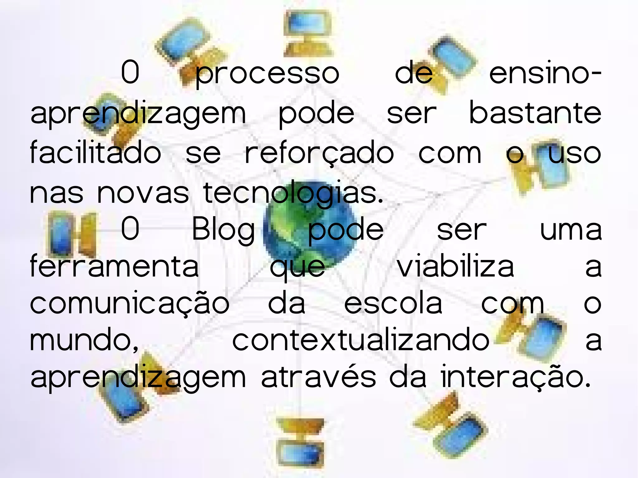 O   processo     de      ensino-
aprendizagem pode ser bastante
facilitado se reforçado com o uso
nas novas tecnologias.
        O Blog pode ser uma
ferramenta      que      viabiliza     a
comunicação da escola com o
mundo,        contextualizando         a
aprendizagem através da interação.
 