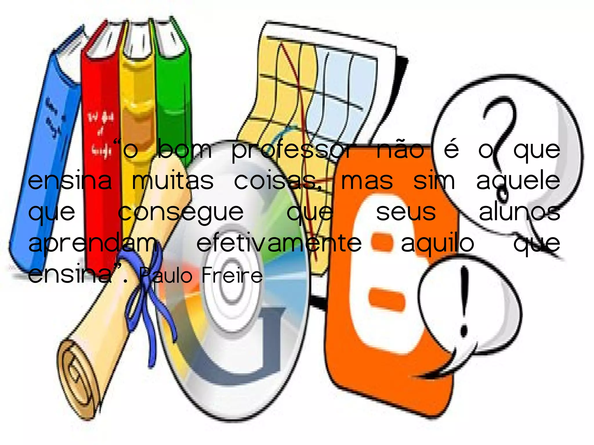 “o bom professor não é o que
ensina muitas coisas, mas sim aquele
que consegue que seus alunos
aprendam efetivamente aquilo que
ensina”. Paulo Freire
 