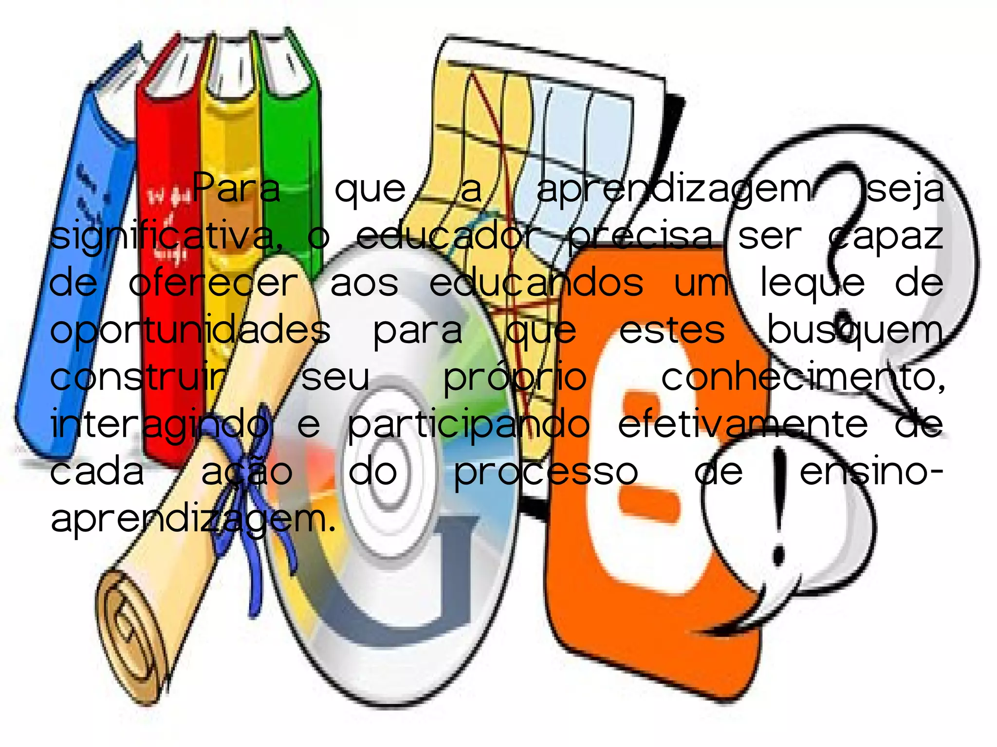 Para que a aprendizagem seja
significativa, o educador precisa ser capaz
de oferecer aos educandos um leque de
oportunidades para que estes busquem
construir      seu   próprio  conhecimento,
interagindo e participando efetivamente de
cada ação do processo de ensino-
aprendizagem.
 