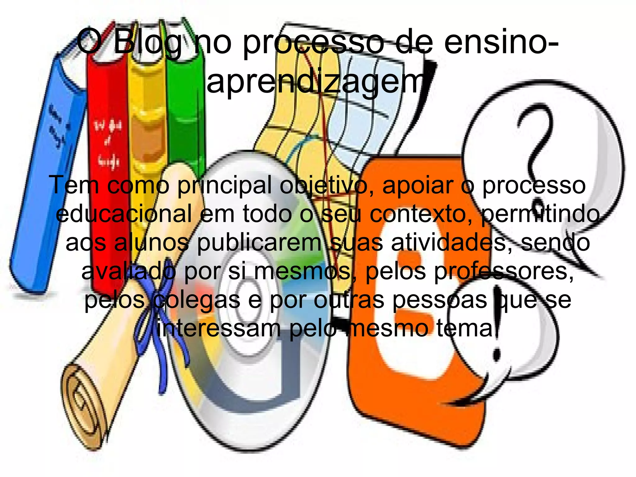 O Blog no processo de ensino-
          aprendizagem

Tem como principal objetivo, apoiar o processo
educacional em todo o seu contexto, permitindo
 aos alunos publicarem suas atividades, sendo
  avaliado por si mesmos, pelos professores,
  pelos colegas e por outras pessoas que se
         interessam pelo mesmo tema.
 