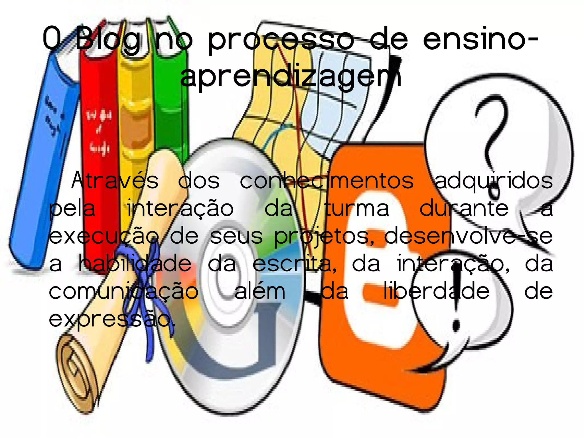 O Blog no processo de ensino-
        aprendizagem

  Através dos conhecimentos adquiridos
pela interação da turma durante a
execução de seus projetos, desenvolve-se
a habilidade da escrita, da interação, da
comunicação além da liberdade de
expressão.
 