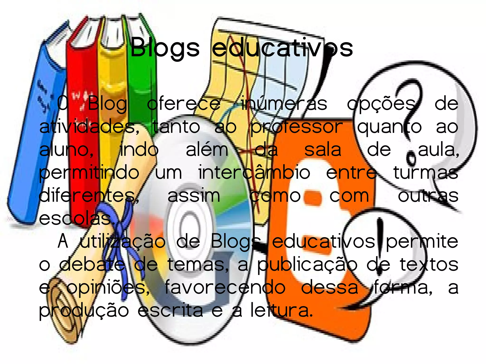 Blogs educativos
  O Blog oferece inúmeras opções de
atividades, tanto ao professor quanto ao
aluno, indo além da sala de aula,
permitindo um intercâmbio entre turmas
diferentes, assim como com outras
escolas.
  A utilização de Blogs educativos permite
o debate de temas, a publicação de textos
e opiniões, favorecendo dessa forma, a
produção escrita e a leitura.
 