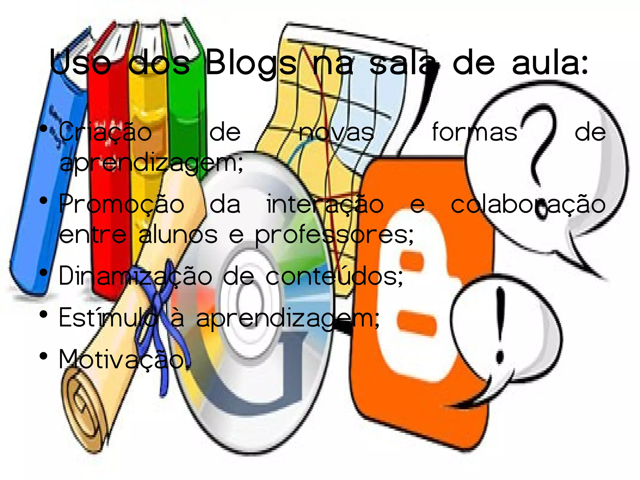 Uso dos Blogs na sala de aula:

  Criação     de     novas    formas de
  aprendizagem;

  Promoção da interação e colaboração
  entre alunos e professores;

  Dinamização de conteúdos;

  Estímulo à aprendizagem;

  Motivação.
 