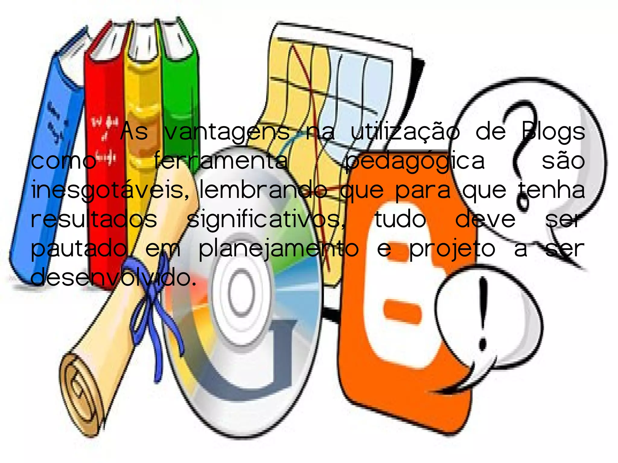 As vantagens na utilização de Blogs
como      ferramenta      pedagógica   são
inesgotáveis, lembrando que para que tenha
resultados significativos, tudo deve ser
pautado em planejamento e projeto a ser
desenvolvido.
 