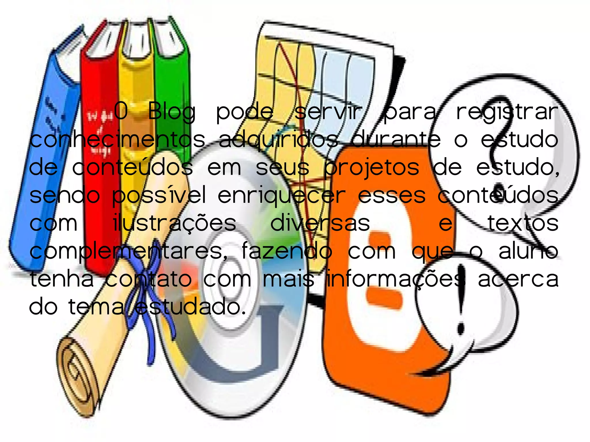 O Blog pode servir para registrar
conhecimentos adquiridos durante o estudo
de conteúdos em seus projetos de estudo,
sendo possível enriquecer esses conteúdos
com ilustrações diversas        e textos
complementares, fazendo com que o aluno
tenha contato com mais informações acerca
do tema estudado.
 