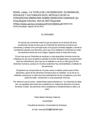 ROSSI, Julieta. “LA TUTELA DE LOS DERECHOS ECONOMICOS,
SOCIALES Y CULTURALES EN EL ARTICULO 26 DE LA
CONVENCION AMERICANA SOBRE DERECHOS HUMANOS”.[en
línea].Bogotá Colombia. Abril de 2007.Disponible
en[http://redalyc.uaemex.mx/redalyc/pdf/733/73390003.pdf].ISSN:0124-
0579.consultado: Agosto 24 de 2012.



                                  EL RESUMEN



      El artículo da a entender sobre lo que se expone en el articulo 26 de la
     constitución donde se dice que en Colombia los derechos humanos son
vulnerados y señala como principal autor a los grupos armados ilegales y donde la
 constitución plantea una derechos, pero que en la realidad en Colombia se violan
      los derechos dando así una imagen negativa hacia el resto del mundo.

  Es por eso que en Colombia se excluyen a unas pequeñas minorías como los
indígenas es asi como el gobierno plantea la noción de legitimidad y progresividad
    para los colombianos, pero que en la realidad no se da un libre goce de los
derechos humanos, porque en muchas ocasiones hay vulnerabilidad y maltrato en
                                  las personas.

    El gobierno se compromete en muchas veces a realizar pactos para el libre
   desarrollo y goce de los derechos humanos pero en realidad no se da en su
 totalidad, porque por un lado anuncian participación de los ciudadanos y por otra
               parte los están excluyendo a unas pequeñas minorías.

Por último lo que la autora Julieta Rossi quiere plantear es: “en Colombia se debe
  dar una igualdad para todos los ciudadanos en materia de derechos humanos
 tomando a todas las personas como ciudadanos y fortaleciéndolos a ellos y al
                                       país”.



                         Fabio Nelson Naranjo Valencia.

                                   1047970007

                 Facultad de derecho. Universidad de Antioquia.

                      E-mail: naranjo2325@hotmail.com
 