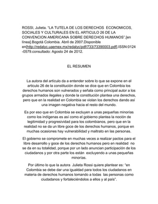 ROSSI, Julieta. “LA TUTELA DE LOS DERECHOS ECONOMICOS,
SOCIALES Y CULTURALES EN EL ARTICULO 26 DE LA
CONVENCION AMERICANA SOBRE DERECHOS HUMANOS”.[en
línea].Bogotá Colombia. Abril de 2007.Disponible
en[http://redalyc.uaemex.mx/redalyc/pdf/733/73390003.pdf].ISSN:0124
-0579.consultado: Agosto 24 de 2012.



                            EL RESUMEN



   La autora del artículo da a entender sobre lo que se expone en el
   articulo 26 de la constitución donde se dice que en Colombia los
derechos humanos son vulnerados y señala como principal autor a los
grupos armados ilegales y donde la constitución plantea una derechos,
pero que en la realidad en Colombia se violan los derechos dando así
             una imagen negativa hacia el resto del mundo.

 Es por eso que en Colombia se excluyen a unas pequeñas minorías
   como los indígenas es así como el gobierno plantea la noción de
   legitimidad y progresividad para los colombianos, pero que en la
 realidad no se da un libre goce de los derechos humanos, porque en
   muchas ocasiones hay vulnerabilidad y maltrato en las personas.

El gobierno se compromete en muchas veces a realizar pactos para el
 libre desarrollo y goce de los derechos humanos pero en realidad no
se da en su totalidad, porque por un lado anuncian participación de los
   ciudadanos y por otra parte los están excluyendo a unas pequeñas
                                 minorías.

   Por último lo que la autora Julieta Rossi quiere plantear es: “en
  Colombia se debe dar una igualdad para todos los ciudadanos en
 materia de derechos humanos tomando a todas las personas como
            ciudadanos y fortaleciéndolos a ellos y al país”.
 