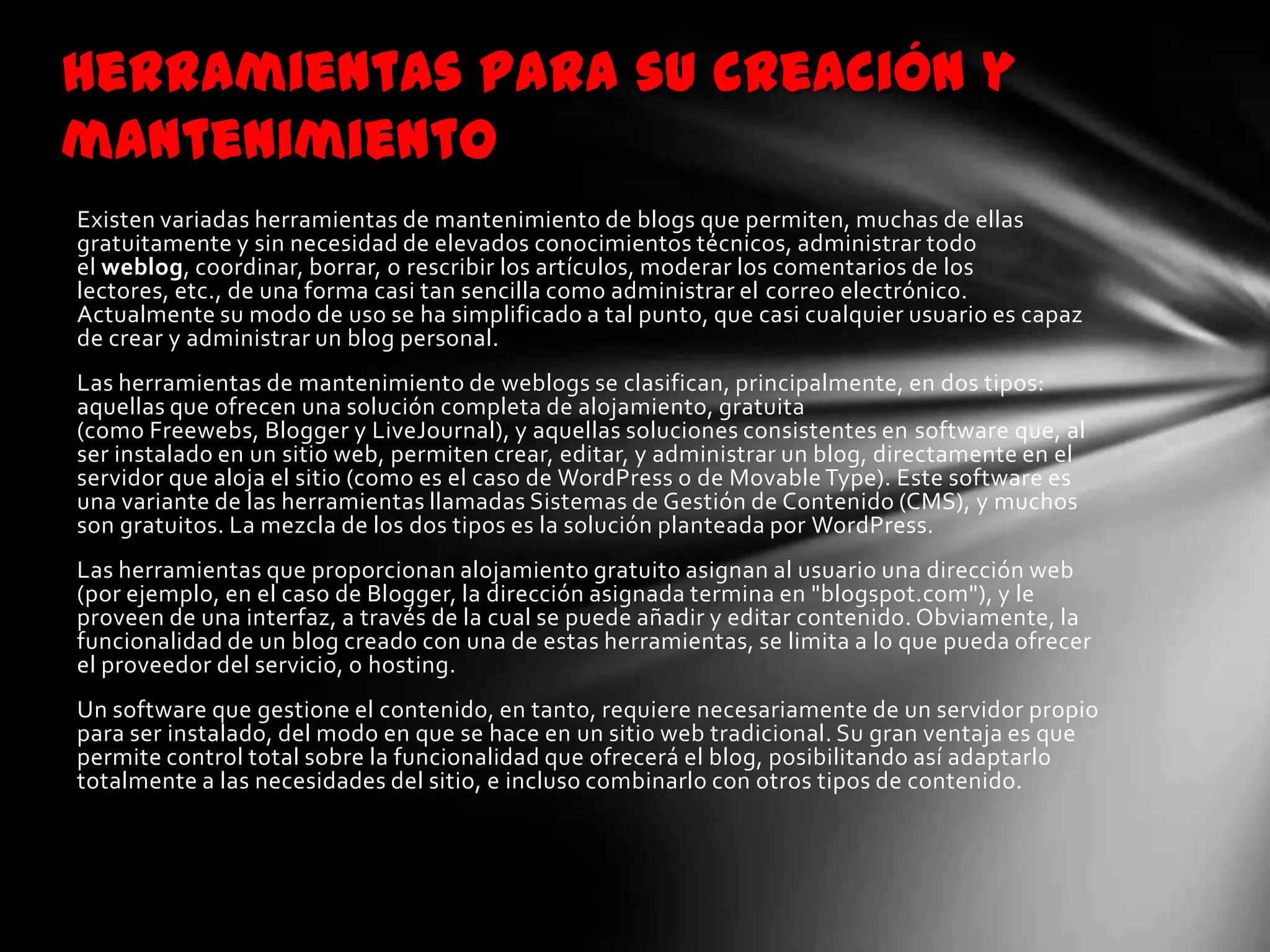 Herramientas para su creación y
mantenimiento
Existen variadas herramientas de mantenimiento de blogs que permiten, muchas de ellas
gratuitamente y sin necesidad de elevados conocimientos técnicos, administrar todo
el weblog, coordinar, borrar, o rescribir los artículos, moderar los comentarios de los
lectores, etc., de una forma casi tan sencilla como administrar el correo electrónico.
Actualmente su modo de uso se ha simplificado a tal punto, que casi cualquier usuario es capaz
de crear y administrar un blog personal.
Las herramientas de mantenimiento de weblogs se clasifican, principalmente, en dos tipos:
aquellas que ofrecen una solución completa de alojamiento, gratuita
(como Freewebs, Blogger y LiveJournal), y aquellas soluciones consistentes en software que, al
ser instalado en un sitio web, permiten crear, editar, y administrar un blog, directamente en el
servidor que aloja el sitio (como es el caso de WordPress o de Movable Type). Este software es
una variante de las herramientas llamadas Sistemas de Gestión de Contenido (CMS), y muchos
son gratuitos. La mezcla de los dos tipos es la solución planteada por WordPress.
Las herramientas que proporcionan alojamiento gratuito asignan al usuario una dirección web
(por ejemplo, en el caso de Blogger, la dirección asignada termina en "blogspot.com"), y le
proveen de una interfaz, a través de la cual se puede añadir y editar contenido. Obviamente, la
funcionalidad de un blog creado con una de estas herramientas, se limita a lo que pueda ofrecer
el proveedor del servicio, o hosting.
Un software que gestione el contenido, en tanto, requiere necesariamente de un servidor propio
para ser instalado, del modo en que se hace en un sitio web tradicional. Su gran ventaja es que
permite control total sobre la funcionalidad que ofrecerá el blog, posibilitando así adaptarlo
totalmente a las necesidades del sitio, e incluso combinarlo con otros tipos de contenido.
 