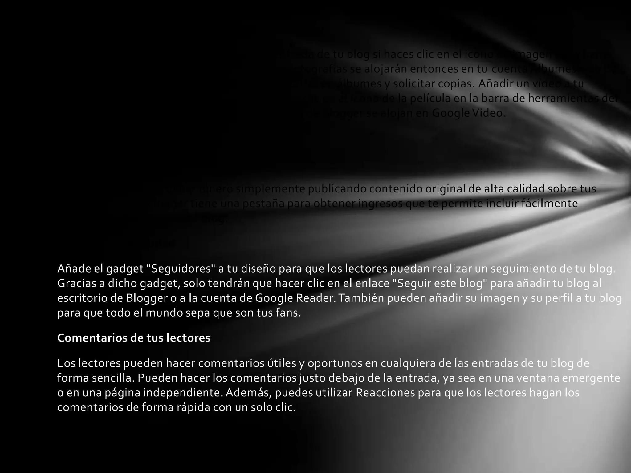 Añadir fotografías y vídeos a tu entrada

Puedes añadir una foto fácilmente a una entrada de tu blog si haces clic en el icono de imagen en la barra
de herramientas del editor de entradas. Tus fotografías se alojarán entonces en tu cuenta Álbumes web de
Picasa gratuita, desde donde puedes organizarlas en álbumes y solicitar copias. Añadir un vídeo a tu
entrada es igual de fácil; solo tienes que hacer clic en el icono de la película en la barra de herramientas del
editor de entradas. Los vídeos subidos a través de Blogger se alojan en Google Video.

Más funciones

¡Nuevo! Gana dinero

Con Blogger puedes ganar dinero simplemente publicando contenido original de alta calidad sobre tus
temas favoritos. Blogger tiene una pestaña para obtener ingresos que te permite incluir fácilmente
anuncios de AdSense en tu blog.

Amplía tu comunidad

Añade el gadget "Seguidores" a tu diseño para que los lectores puedan realizar un seguimiento de tu blog.
Gracias a dicho gadget, solo tendrán que hacer clic en el enlace "Seguir este blog" para añadir tu blog al
escritorio de Blogger o a la cuenta de Google Reader. También pueden añadir su imagen y su perfil a tu blog
para que todo el mundo sepa que son tus fans.

Comentarios de tus lectores

Los lectores pueden hacer comentarios útiles y oportunos en cualquiera de las entradas de tu blog de
forma sencilla. Pueden hacer los comentarios justo debajo de la entrada, ya sea en una ventana emergente
o en una página independiente. Además, puedes utilizar Reacciones para que los lectores hagan los
comentarios de forma rápida con un solo clic.
 