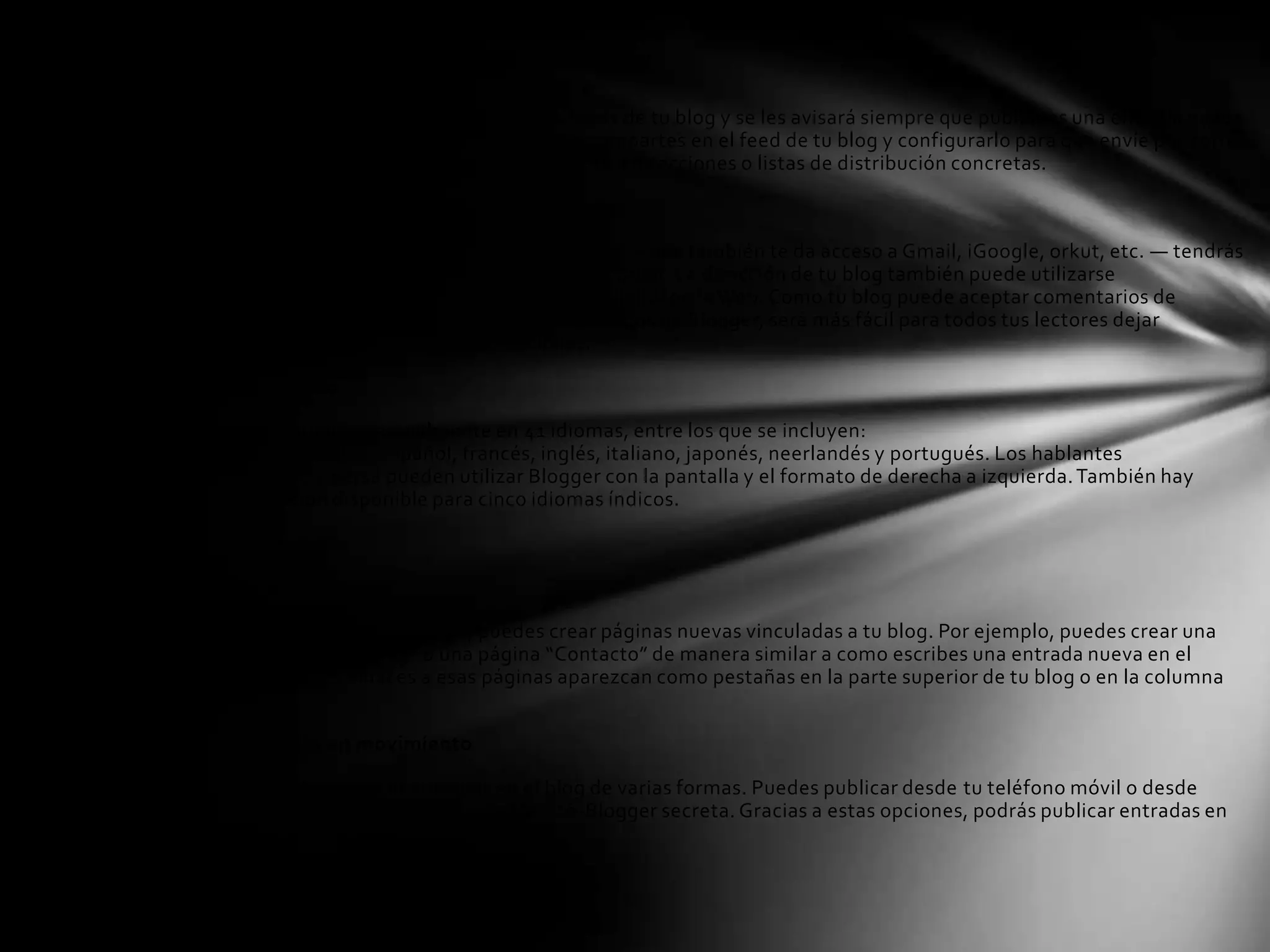 Notificaciones de entrada nueva

Tus lectores pueden escoger suscribirse a los feeds de tu blog y se les avisará siempre que publiques una entrada nueva
en el blog. También puedes personalizar lo que compartes en el feed de tu blog y configurarlo para que envíe por correo
electrónico las entradas nuevas automáticamente a direcciones o listas de distribución concretas.

Un único ID

Puedes acceder a Blogger con tu Cuenta de Google — que también te da acceso a Gmail, iGoogle, orkut, etc. — tendrás
un nombre de usuario y contraseña menos que recordar. La dirección de tu blog también puede utilizarse
como OpenID para ofrecerte una única identidad digital en la Web. Como tu blog puede aceptar comentarios de
usuarios con OpenID además de miembros registrados de Blogger, será más fácil para todos tus lectores dejar
comentarios y participar en tus conversaciones.

Idiomas del mundo

Blogger está disponible actualmente en 41 idiomas, entre los que se incluyen:
alemán, chino, coreano, español, francés, inglés, italiano, japonés, neerlandés y portugués. Los hablantes
de árabe, hebreo y persa pueden utilizar Blogger con la pantalla y el formato de derecha a izquierda. También hay
una transliteración disponible para cinco idiomas índicos.

Funciones avanzadas

¡Nuevo! Páginas

Con la función Páginas de Blogger, puedes crear páginas nuevas vinculadas a tu blog. Por ejemplo, puedes crear una
página “Acerca de este blog” o una página “Contacto” de manera similar a como escribes una entrada nueva en el
blog, y hacer que los enlaces a esas páginas aparezcan como pestañas en la parte superior de tu blog o en la columna
lateral.

Publicar entradas en movimiento

En Blogger puedes publicar entradas en el blog de varias formas. Puedes publicar desde tu teléfono móvil o desde
una dirección de correo electrónico de Mail-to-Blogger secreta. Gracias a estas opciones, podrás publicar entradas en
cualquier momento y lugar.
 