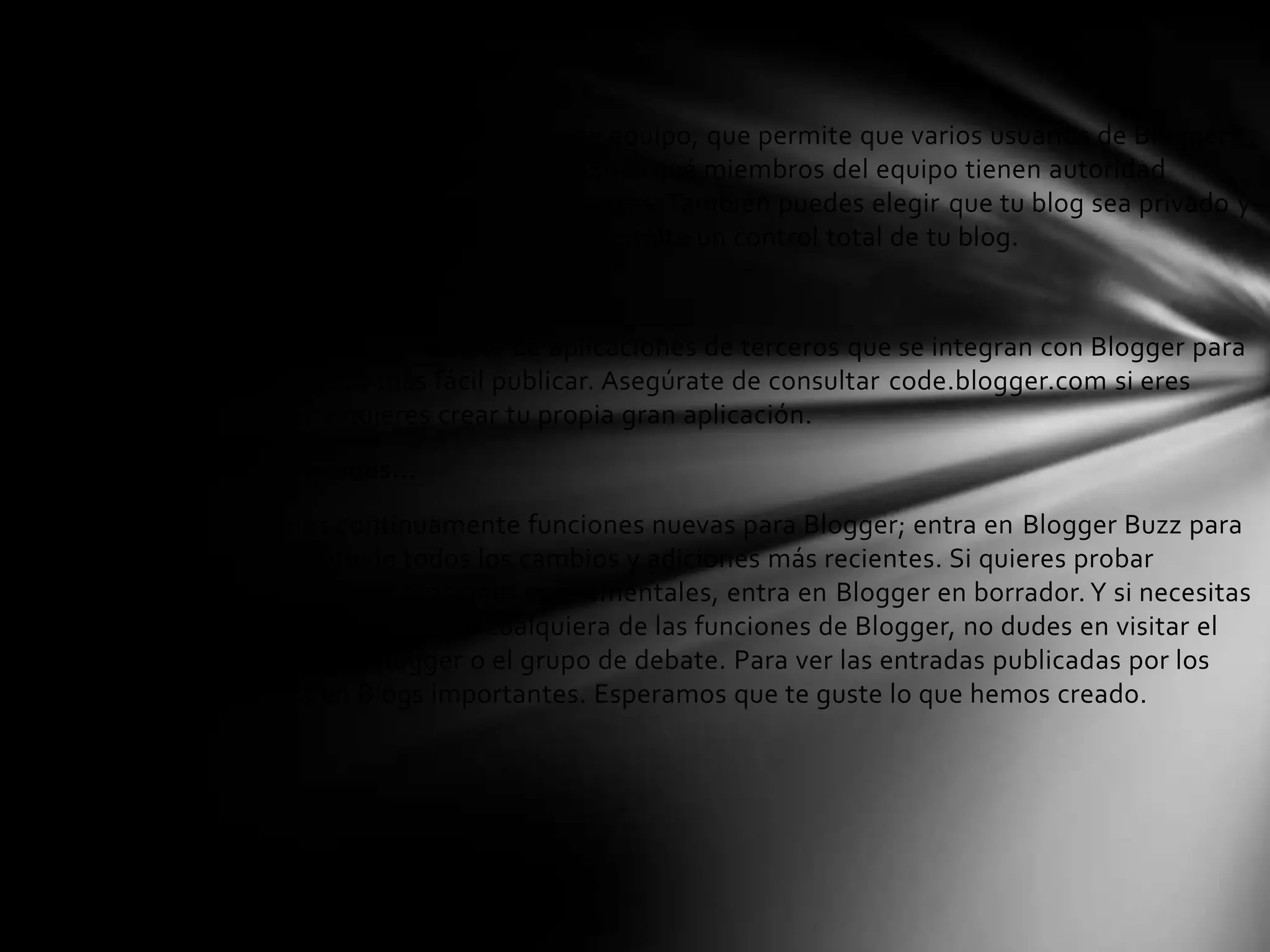 Publicar blogs en grupo
Con Blogger, es fácil crear un blog de equipo, que permite que varios usuarios de Blogger
contribuyan a un único blog. Seleccionas qué miembros del equipo tienen autoridad
administrativa y quiénes son solo autores. También puedes elegir que tu blog sea privado y
restringir quién puede verlo. Esto te permite un control total de tu blog.
Aplicaciones de terceros
Puedes elegir entre una serie de aplicaciones de terceros que se integran con Blogger para
que te resulte aún más fácil publicar. Asegúrate de consultar code.blogger.com si eres
desarrollador y quieres crear tu propia gran aplicación.
Aún más funciones...
Desarrollamos continuamente funciones nuevas para Blogger; entra en Blogger Buzz para
estar al corriente de todos los cambios y adiciones más recientes. Si quieres probar
algunas de nuestras funciones experimentales, entra en Blogger en borrador. Y si necesitas
más información acerca de cualquiera de las funciones de Blogger, no dudes en visitar el
sitio de Ayuda de Blogger o el grupo de debate. Para ver las entradas publicadas por los
demás, entra en Blogs importantes. Esperamos que te guste lo que hemos creado.
 