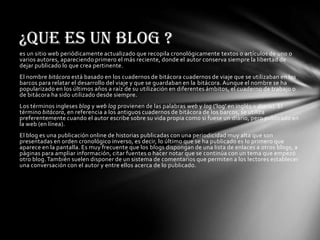¿Que es un Blog ?
es un sitio web periódicamente actualizado que recopila cronológicamente textos o artículos de uno o
varios autores, apareciendo primero el más reciente, donde el autor conserva siempre la libertad de
dejar publicado lo que crea pertinente.
El nombre bitácora está basado en los cuadernos de bitácora cuadernos de viaje que se utilizaban en los
barcos para relatar el desarrollo del viaje y que se guardaban en la bitácora. Aunque el nombre se ha
popularizado en los últimos años a raíz de su utilización en diferentes ámbitos, el cuaderno de trabajo o
de bitácora ha sido utilizado desde siempre.
Los términos ingleses blog y web log provienen de las palabras web y log ('log' en inglés = diario). El
término bitácora, en referencia a los antiguos cuadernos de bitácora de los barcos, se utiliza
preferentemente cuando el autor escribe sobre su vida propia como si fuese un diario, pero publicado en
la web (en línea).
El blog es una publicación online de historias publicadas con una periodicidad muy alta que son
presentadas en orden cronológico inverso, es decir, lo último que se ha publicado es lo primero que
aparece en la pantalla. Es muy frecuente que los blogs dispongan de una lista de enlaces a otros blogs, a
páginas para ampliar información, citar fuentes o hacer notar que se continúa con un tema que empezó
otro blog. También suelen disponer de un sistema de comentarios que permiten a los lectores establecer
una conversación con el autor y entre ellos acerca de lo publicado.
 