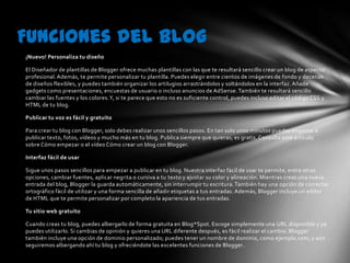 Funciones del blog
¡Nuevo! Personaliza tu diseño

El Diseñador de plantillas de Blogger ofrece muchas plantillas con las que te resultará sencillo crear un blog de aspecto
profesional. Además, te permite personalizar tu plantilla. Puedes elegir entre cientos de imágenes de fondo y decenas
de diseños flexibles, y puedes también organizar los artilugios arrastrándolos y soltándolos en la interfaz. Añade
gadgets como presentaciones, encuestas de usuario o incluso anuncios de AdSense. También te resultará sencillo
cambiar las fuentes y los colores. Y, si te parece que esto no es suficiente control, puedes incluso editar el código CSS y
HTML de tu blog.

Publicar tu voz es fácil y gratuito

Para crear tu blog con Blogger, solo debes realizar unos sencillos pasos. En tan solo unos minutos puedes empezar a
publicar texto, fotos, vídeos y mucho más en tu blog. Publica siempre que quieras; es gratis. Consulta este artículo
sobre Cómo empezar o el vídeo Cómo crear un blog con Blogger.

Interfaz fácil de usar

Sigue unos pasos sencillos para empezar a publicar en tu blog. Nuestra interfaz fácil de usar te permite, entre otras
opciones, cambiar fuentes, aplicar negrita o cursiva a tu texto y ajustar su color y alineación. Mientras creas una nueva
entrada del blog, Blogger la guarda automáticamente, sin interrumpir tu escritura. También hay una opción de corrector
ortográfico fácil de utilizar y una forma sencilla de añadir etiquetas a tus entradas. Además, Blogger incluye un editor
de HTML que te permite personalizar por completo la apariencia de tus entradas.

Tu sitio web gratuito

Cuando creas tu blog, puedes albergarlo de forma gratuita en Blog*Spot. Escoge simplemente una URL disponible y ya
puedes utilizarlo. Si cambias de opinión y quieres una URL diferente después, es fácil realizar el cambio. Blogger
también incluye una opción de dominio personalizado; puedes tener un nombre de dominio, como ejemplo.com, y aún
seguiremos albergando ahí tu blog y ofreciéndote las excelentes funciones de Blogger.
 