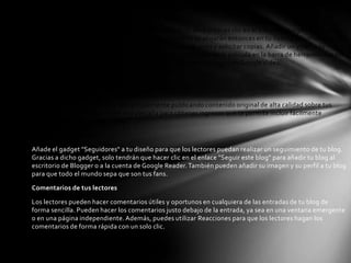 Añadir fotografías y vídeos a tu entrada

Puedes añadir una foto fácilmente a una entrada de tu blog si haces clic en el icono de imagen en la barra
de herramientas del editor de entradas. Tus fotografías se alojarán entonces en tu cuenta Álbumes web de
Picasa gratuita, desde donde puedes organizarlas en álbumes y solicitar copias. Añadir un vídeo a tu
entrada es igual de fácil; solo tienes que hacer clic en el icono de la película en la barra de herramientas del
editor de entradas. Los vídeos subidos a través de Blogger se alojan en Google Video.

Más funciones

¡Nuevo! Gana dinero

Con Blogger puedes ganar dinero simplemente publicando contenido original de alta calidad sobre tus
temas favoritos. Blogger tiene una pestaña para obtener ingresos que te permite incluir fácilmente
anuncios de AdSense en tu blog.

Amplía tu comunidad

Añade el gadget "Seguidores" a tu diseño para que los lectores puedan realizar un seguimiento de tu blog.
Gracias a dicho gadget, solo tendrán que hacer clic en el enlace "Seguir este blog" para añadir tu blog al
escritorio de Blogger o a la cuenta de Google Reader. También pueden añadir su imagen y su perfil a tu blog
para que todo el mundo sepa que son tus fans.

Comentarios de tus lectores

Los lectores pueden hacer comentarios útiles y oportunos en cualquiera de las entradas de tu blog de
forma sencilla. Pueden hacer los comentarios justo debajo de la entrada, ya sea en una ventana emergente
o en una página independiente. Además, puedes utilizar Reacciones para que los lectores hagan los
comentarios de forma rápida con un solo clic.
 