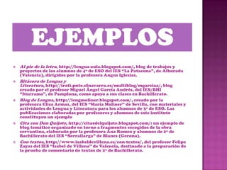    Al pie de la letra, http://lengua-aula.blogspot.com/, blog de trabajos y
    proyectos de los alumnos de 4º de ESO del IES “La Patacona”, de Alborada
    (Valencia), dirigidos por la profesora Angus Iglesias.
   Bitácora de Lengua y
    Literatura, http://irati.pnte.cfnavarra.es/multiblog/mgarciaa/, blog
    creado por el profesor Miguel Ángel García Andrés, del IES/BHI
    “Iturrama”, de Pamplona, como apoyo a sus clases en Bachillerato.
   Blog de Lengua, http://lengmoliner.blogspot.com/, creado por la
    profesora Elisa Armas, del IES “María Moliner” de Sevilla, con materiales y
    actividades de Lengua y Literatura para los alumnos de 3º de ESO. Las
    publicaciones elaboradas por profesores y alumnos de este instituto
    constituyen un ejemplo
   Cita con Don Quijote, http://citasdelquijote.blogspot.com/: un ejemplo de
    blog temático organizado en torno a fragmentos escogidos de la obra
    cervantina, elaborado por la profesora Ana Romeo y alumnos de 2º de
    Bachillerato del IES “Serrallarga” de Blanes (Gerona).
   Con textos, http://www.isabeldevillena.es/con-textos/, del profesor Felipe
    Zayas del IES “Isabel de Villena” de Valencia, destinado a la preparación de
    la prueba de comentario de textos de 2º de Bachillerato.
 