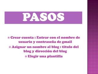  Crearcuenta : Entrar con el nombre de
     usuario y contraseña de gmail
 Asignar un nombre al blog : titulo del
        blog y dirección del blog
          Elegir una plantilla
 